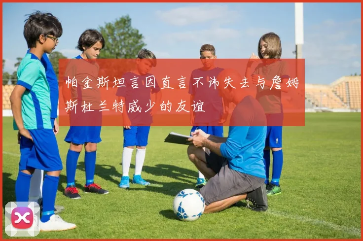 帕金斯坦言因直言不讳失去与詹姆斯杜兰特威少的友谊
