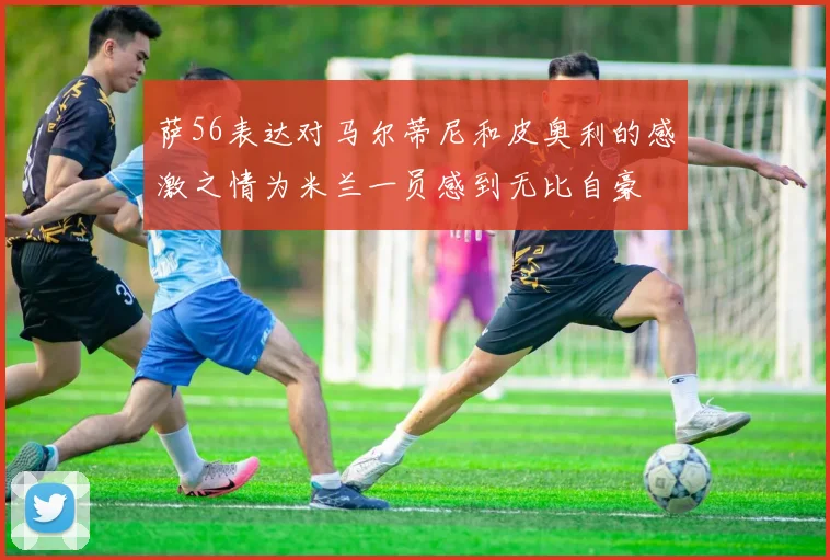 萨56表达对马尔蒂尼和皮奥利的感激之情为米兰一员感到无比自豪