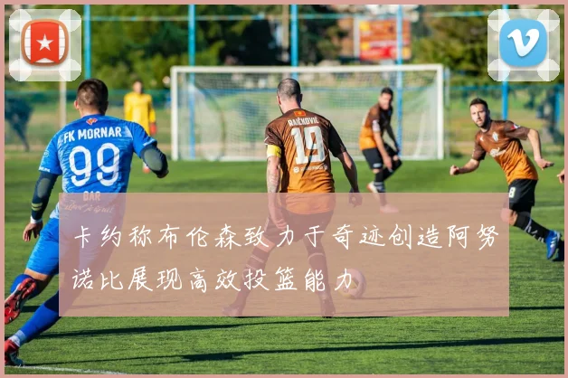卡约称布伦森致力于奇迹创造阿努诺比展现高效投篮能力
