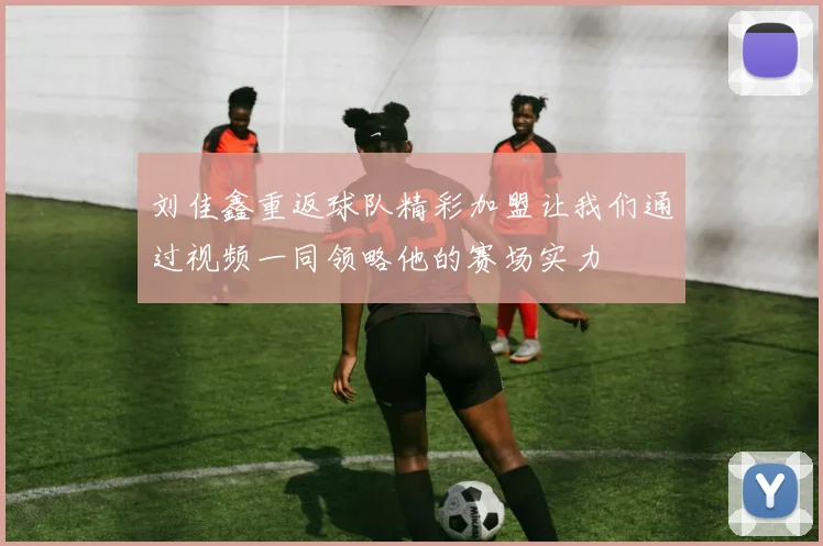 刘佳鑫重返球队精彩加盟让我们通过视频一同领略他的赛场实力