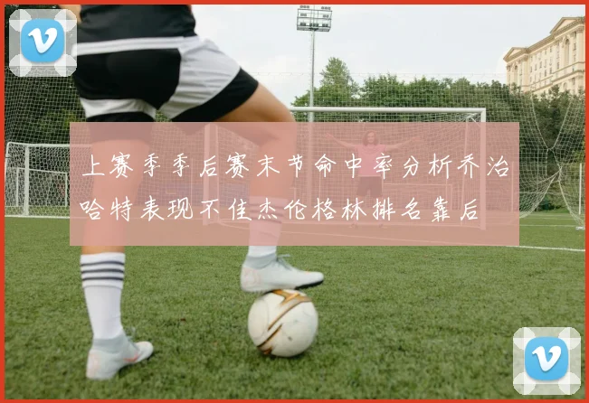 上赛季季后赛末节命中率分析乔治哈特表现不佳杰伦格林排名靠后