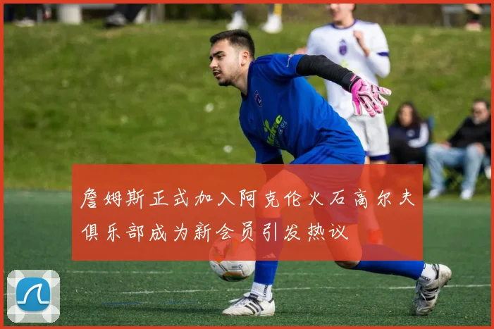 詹姆斯正式加入阿克伦火石高尔夫俱乐部成为新会员引发热议