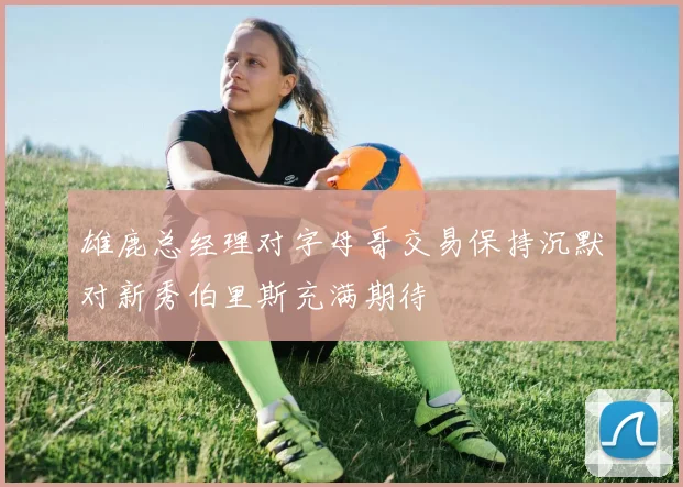 雄鹿总经理对字母哥交易保持沉默对新秀伯里斯充满期待
