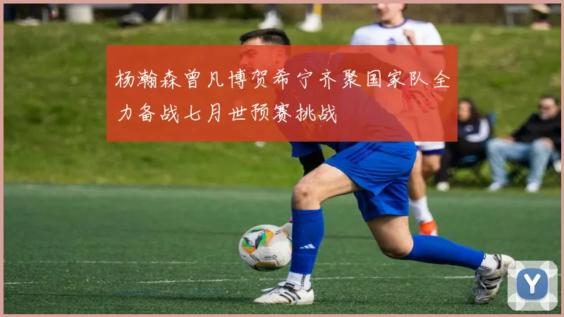 杨瀚森曾凡博贺希宁齐聚国家队全力备战七月世预赛挑战