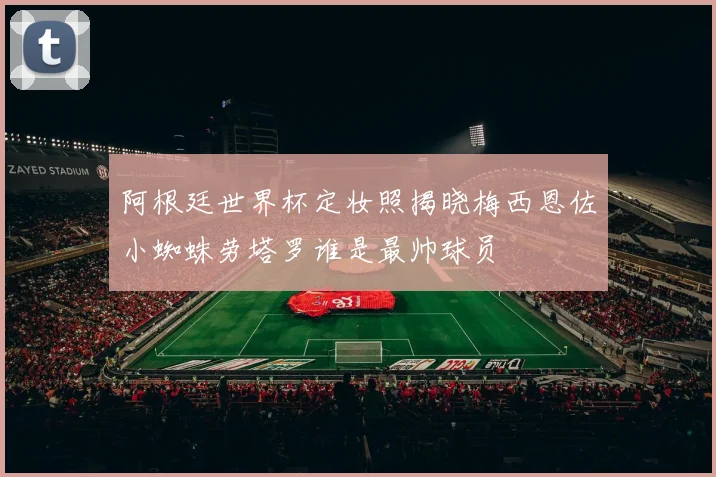 阿根廷世界杯定妆照揭晓梅西恩佐小蜘蛛劳塔罗谁是最帅球员