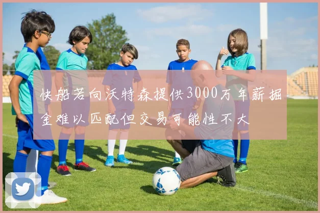 快船若向沃特森提供3000万年薪掘金难以匹配但交易可能性不大