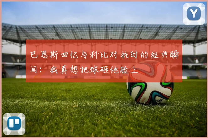 巴恩斯回忆与科比对抗时的经典瞬间：我真想把球砸他脸上