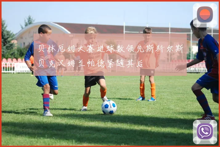 贝林厄姆大赛进球数领先斯科尔斯贝克汉姆兰帕德紧随其后
