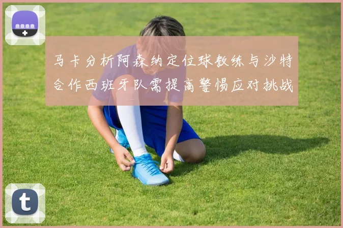 马卡分析阿森纳定位球教练与沙特合作西班牙队需提高警惕应对挑战
