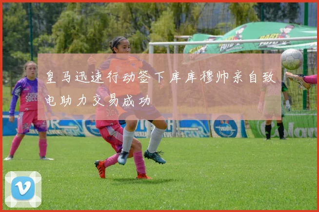 皇马迅速行动签下库库穆帅亲自致电助力交易成功